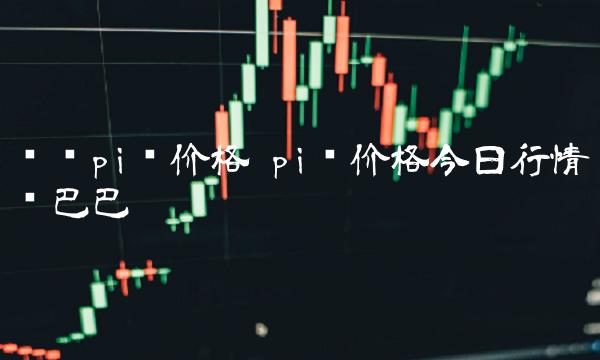 查询pi币价格 pi币价格今日行情币巴巴 查询pi币价格 pi币价格今日行情币巴巴