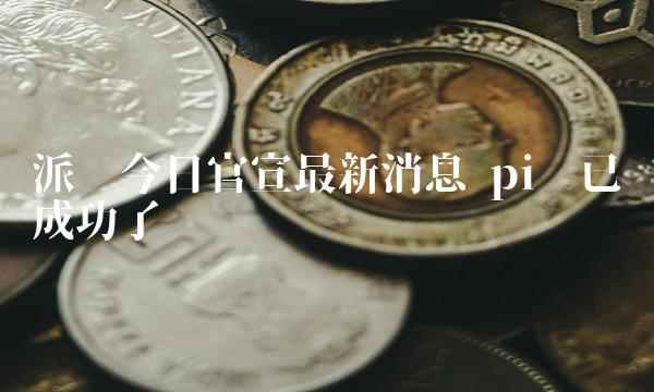 派币今日官宣最新消息 pi币已经成功了