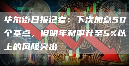 华尔街日报记者：下次加息50个基点，但明年利率升至5%以上的风险突出-第1张图片-欧易下载