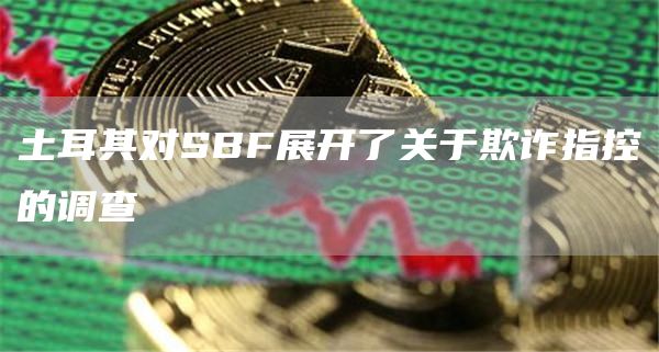 土耳其对SBF展开了关于欺诈指控的调查-第1张图片-欧易下载