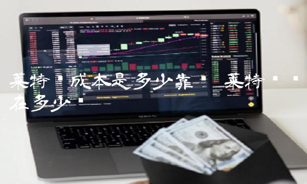 莱特币成本是多少靠谱 莱特币现在多少钱 莱特币成本是多少靠谱 莱特币现在多少钱