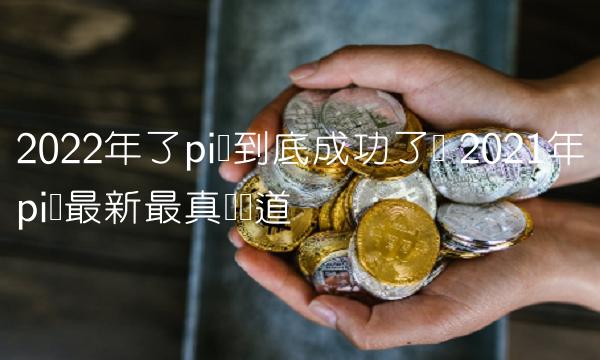 2022年了pi币到底成功了吗 2021年pi币最新最真实报道 2022年了pi币到底成功了吗 2021年pi币最新最真实报道
