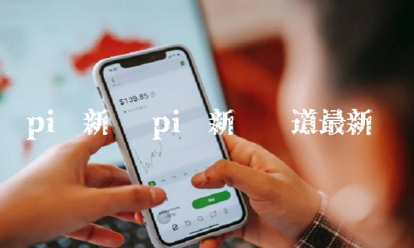 pi币新闻 pi币新闻报道最新 pi币新闻 pi币新闻报道最新
