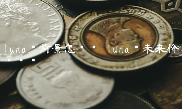 luna币前景怎么样 luna币未来价值预测 luna币前景怎么样 luna币未来价值预测