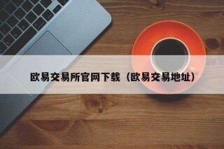 欧意易交易所官网下载（欧意易交易地址）